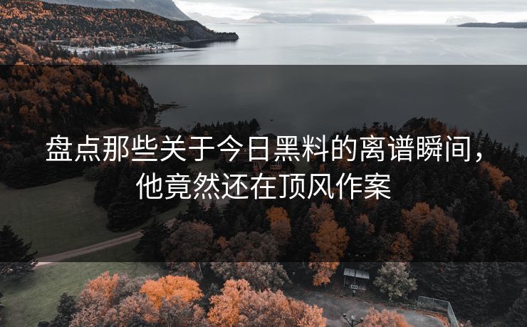 盘点那些关于今日黑料的离谱瞬间，他竟然还在顶风作案