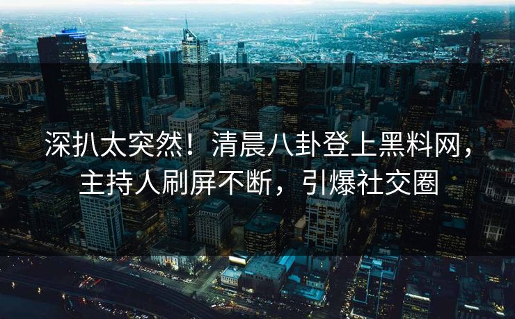 深扒太突然！清晨八卦登上黑料网，主持人刷屏不断，引爆社交圈