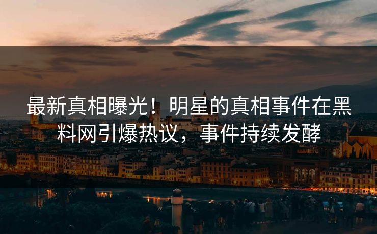 最新真相曝光！明星的真相事件在黑料网引爆热议，事件持续发酵