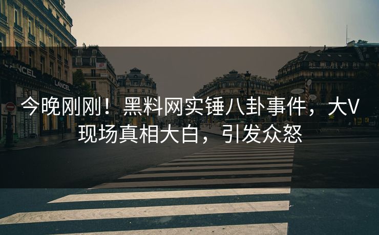 今晚刚刚！黑料网实锤八卦事件，大V现场真相大白，引发众怒