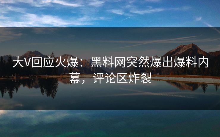 大V回应火爆：黑料网突然爆出爆料内幕，评论区炸裂