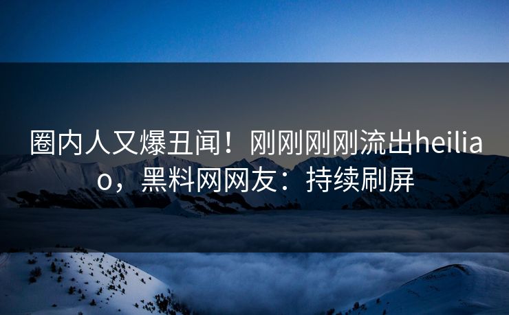 圈内人又爆丑闻！刚刚刚刚流出heiliao，黑料网网友：持续刷屏