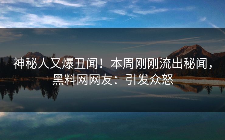 神秘人又爆丑闻！本周刚刚流出秘闻，黑料网网友：引发众怒