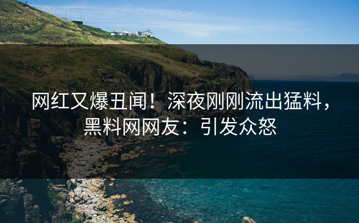 网红又爆丑闻！深夜刚刚流出猛料，黑料网网友：引发众怒