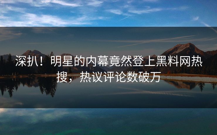深扒！明星的内幕竟然登上黑料网热搜，热议评论数破万