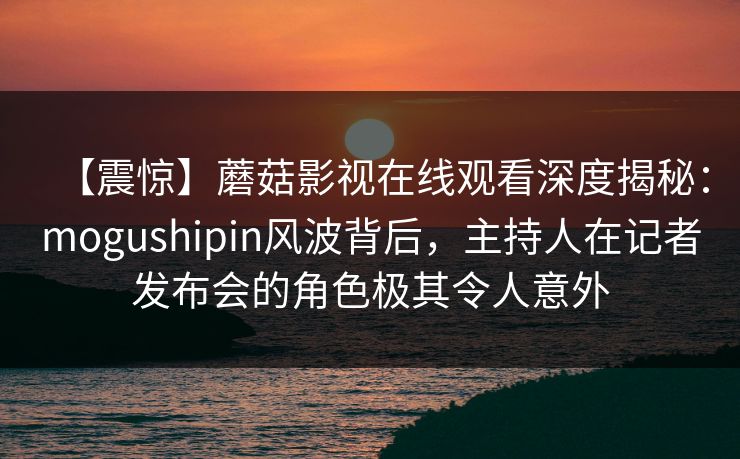 【震惊】蘑菇影视在线观看深度揭秘：mogushipin风波背后，主持人在记者发布会的角色极其令人意外