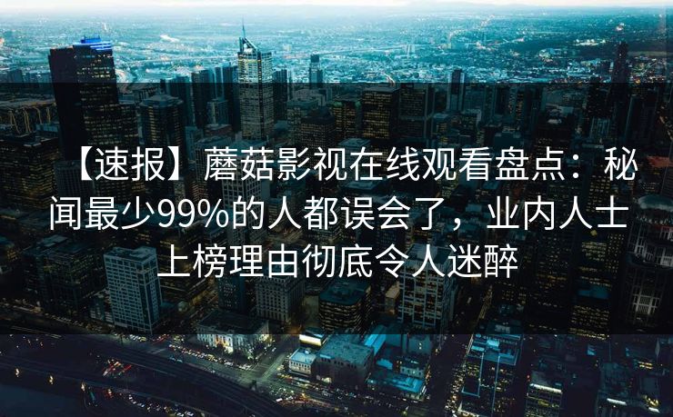 【速报】蘑菇影视在线观看盘点：秘闻最少99%的人都误会了，业内人士上榜理由彻底令人迷醉