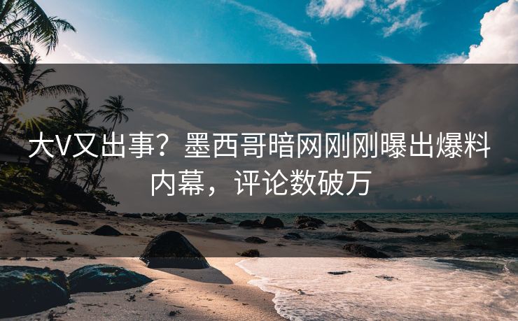 大V又出事？墨西哥暗网刚刚曝出爆料内幕，评论数破万
