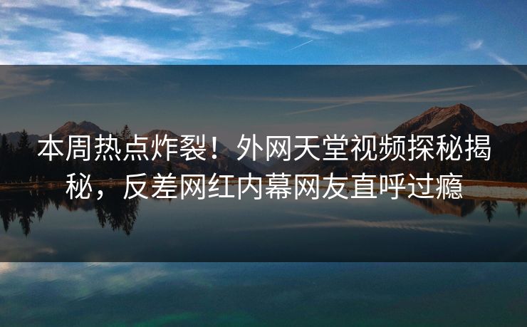 本周热点炸裂！外网天堂视频探秘揭秘，反差网红内幕网友直呼过瘾