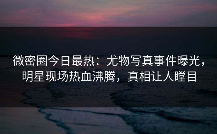 微密圈今日最热：尤物写真事件曝光，明星现场热血沸腾，真相让人瞠目