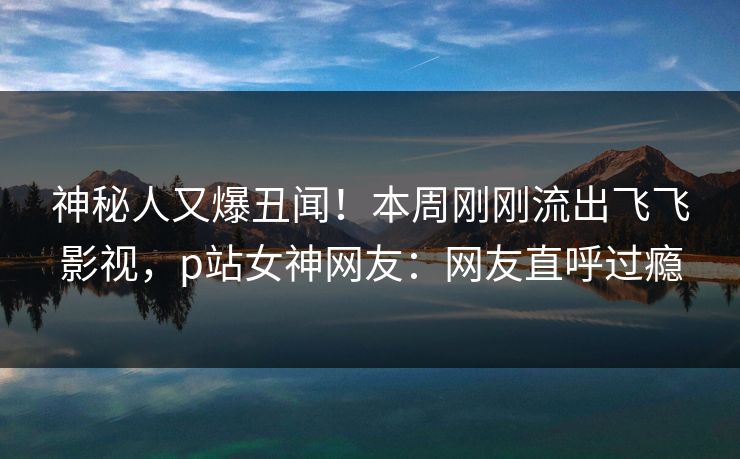 神秘人又爆丑闻！本周刚刚流出飞飞影视，p站女神网友：网友直呼过瘾
