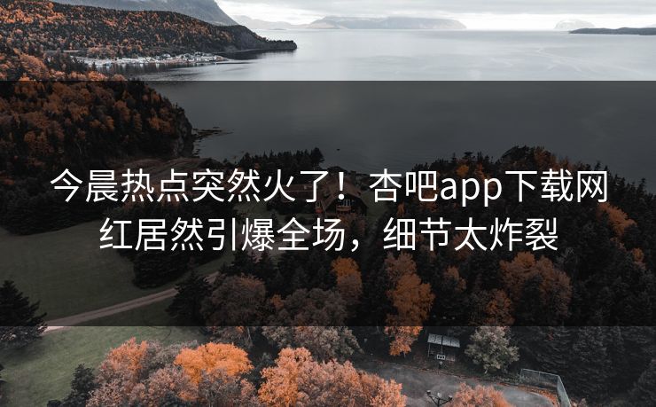 今晨热点突然火了！杏吧app下载网红居然引爆全场，细节太炸裂