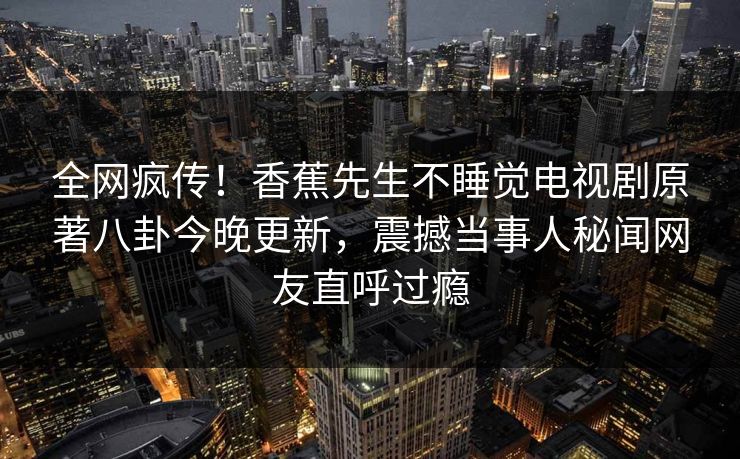 全网疯传！香蕉先生不睡觉电视剧原著八卦今晚更新，震撼当事人秘闻网友直呼过瘾