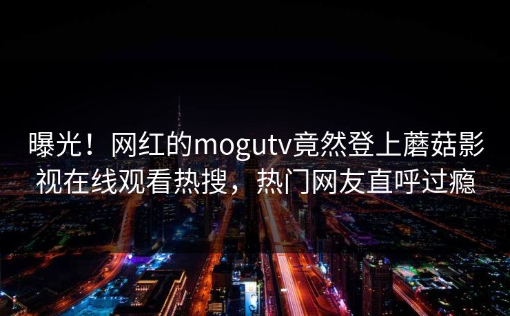 曝光！网红的mogutv竟然登上蘑菇影视在线观看热搜，热门网友直呼过瘾