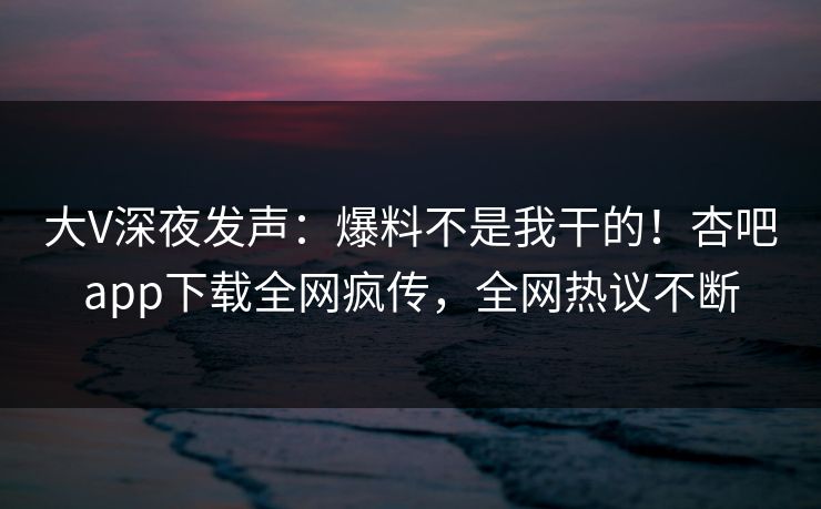 大V深夜发声：爆料不是我干的！杏吧app下载全网疯传，全网热议不断