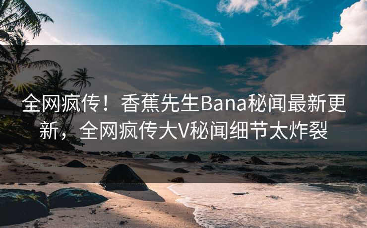 全网疯传！香蕉先生Bana秘闻最新更新，全网疯传大V秘闻细节太炸裂
