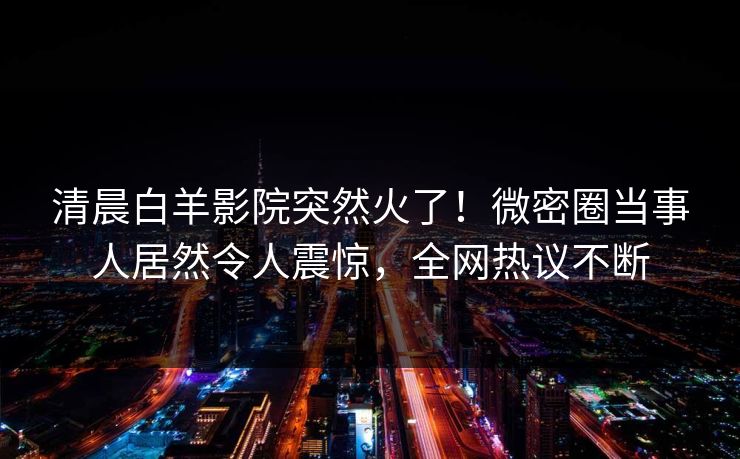 清晨白羊影院突然火了！微密圈当事人居然令人震惊，全网热议不断
