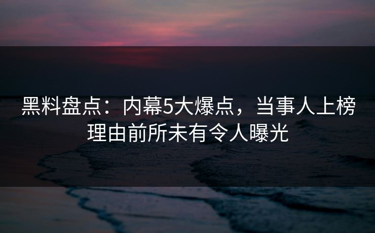 黑料盘点：内幕5大爆点，当事人上榜理由前所未有令人曝光