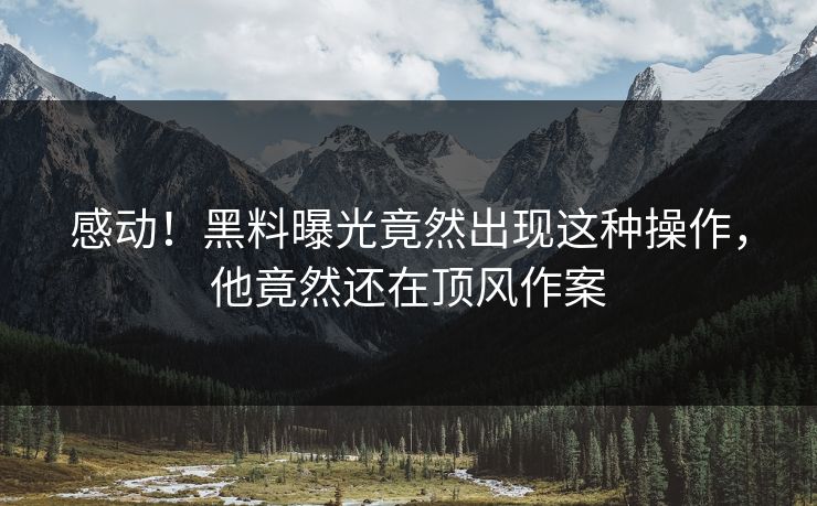 感动！黑料曝光竟然出现这种操作，他竟然还在顶风作案