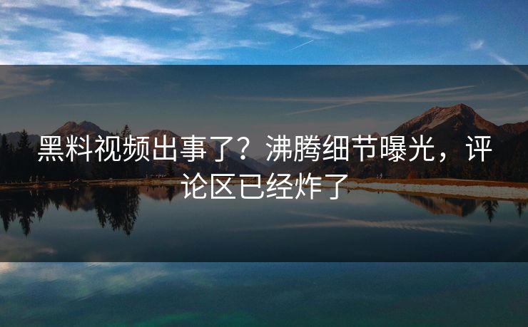 黑料视频出事了？沸腾细节曝光，评论区已经炸了