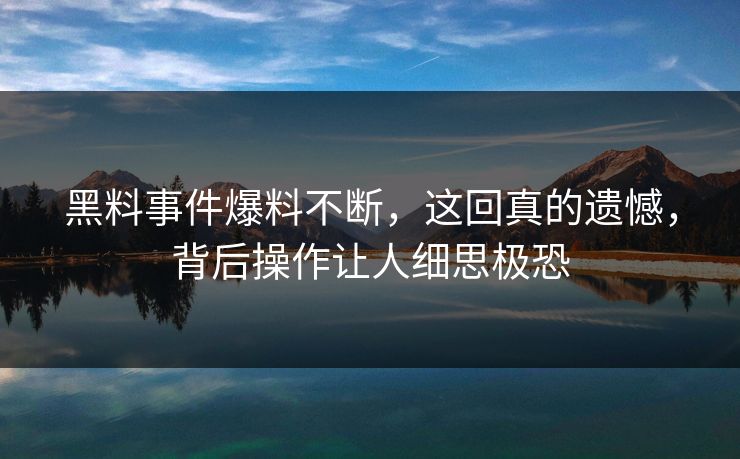 黑料事件爆料不断，这回真的遗憾，背后操作让人细思极恐