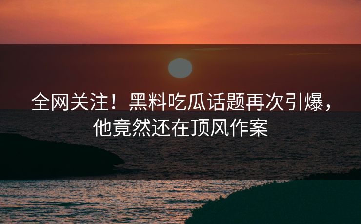 全网关注！黑料吃瓜话题再次引爆，他竟然还在顶风作案