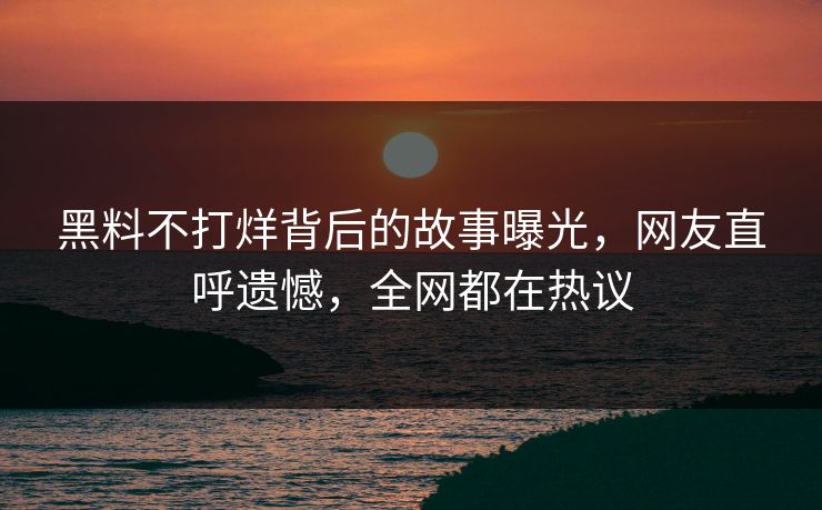 黑料不打烊背后的故事曝光，网友直呼遗憾，全网都在热议