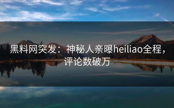 黑料网突发：神秘人亲曝heiliao全程，评论数破万