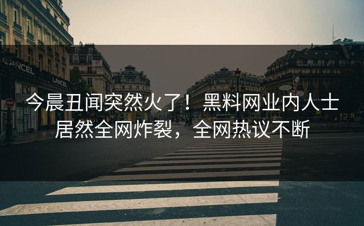 今晨丑闻突然火了！黑料网业内人士居然全网炸裂，全网热议不断