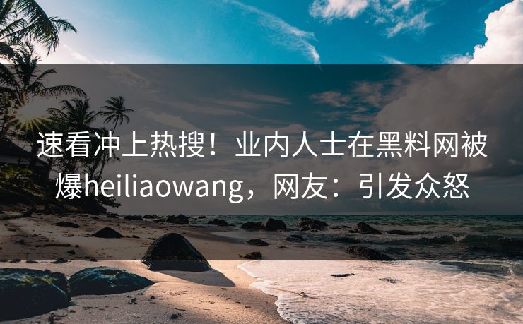 速看冲上热搜！业内人士在黑料网被爆heiliaowang，网友：引发众怒