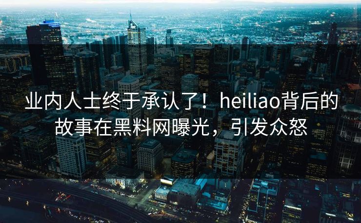 业内人士终于承认了！heiliao背后的故事在黑料网曝光，引发众怒