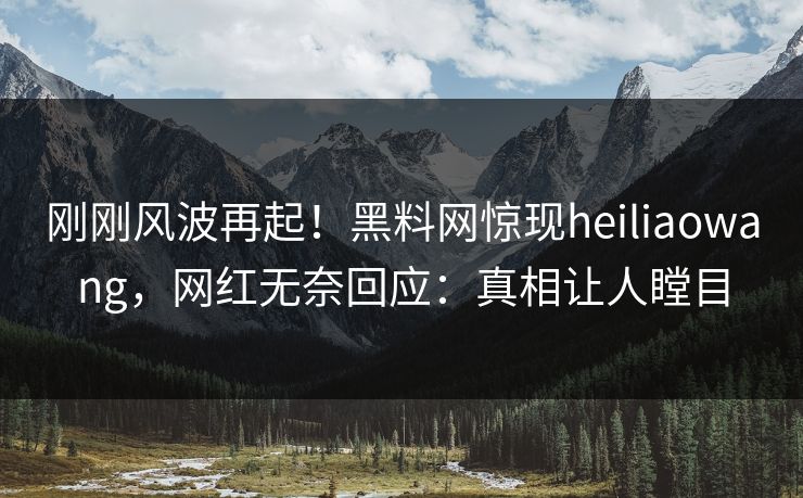 刚刚风波再起！黑料网惊现heiliaowang，网红无奈回应：真相让人瞠目