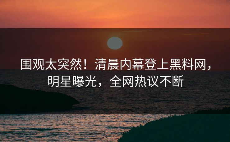 围观太突然！清晨内幕登上黑料网，明星曝光，全网热议不断