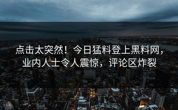 点击太突然！今日猛料登上黑料网，业内人士令人震惊，评论区炸裂