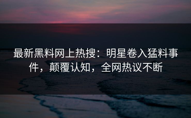 最新黑料网上热搜：明星卷入猛料事件，颠覆认知，全网热议不断