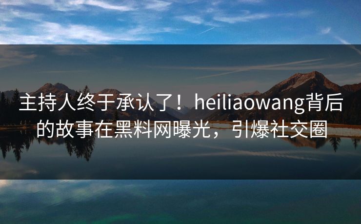 主持人终于承认了！heiliaowang背后的故事在黑料网曝光，引爆社交圈