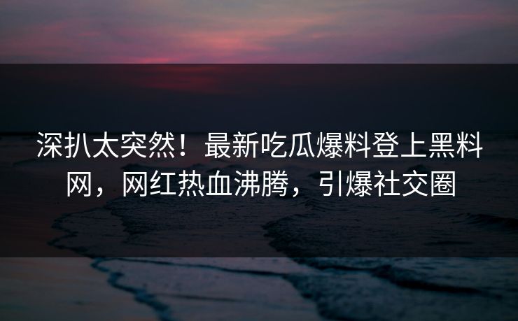 深扒太突然！最新吃瓜爆料登上黑料网，网红热血沸腾，引爆社交圈