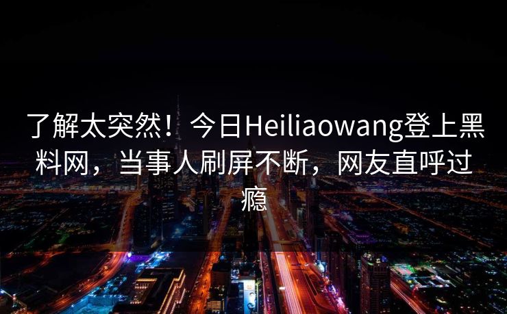 了解太突然！今日Heiliaowang登上黑料网，当事人刷屏不断，网友直呼过瘾