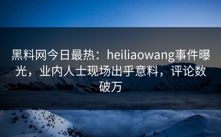黑料网今日最热：heiliaowang事件曝光，业内人士现场出乎意料，评论数破万