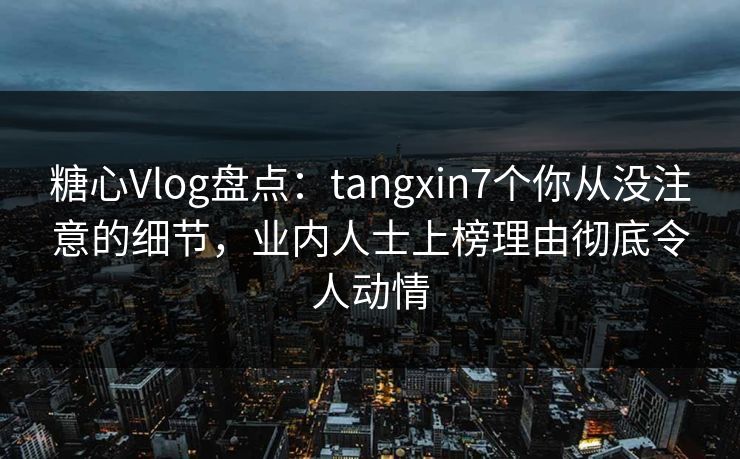 糖心Vlog盘点：tangxin7个你从没注意的细节，业内人士上榜理由彻底令人动情