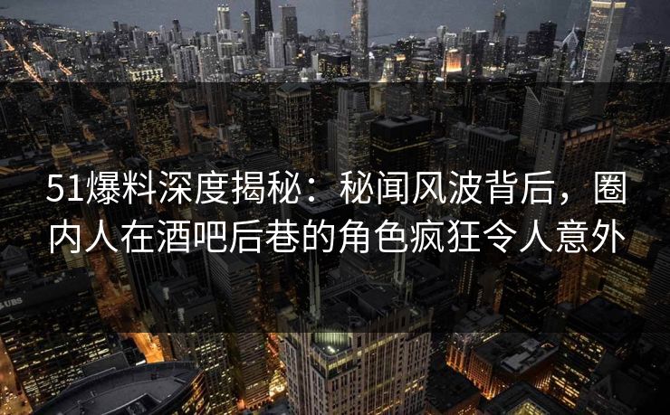 51爆料深度揭秘：秘闻风波背后，圈内人在酒吧后巷的角色疯狂令人意外
