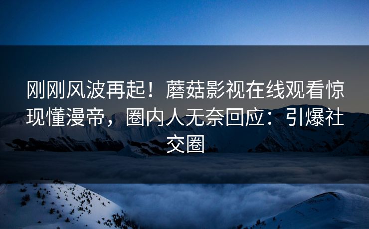 刚刚风波再起！蘑菇影视在线观看惊现懂漫帝，圈内人无奈回应：引爆社交圈