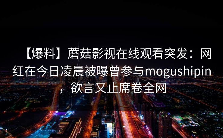 【爆料】蘑菇影视在线观看突发：网红在今日凌晨被曝曾参与mogushipin，欲言又止席卷全网