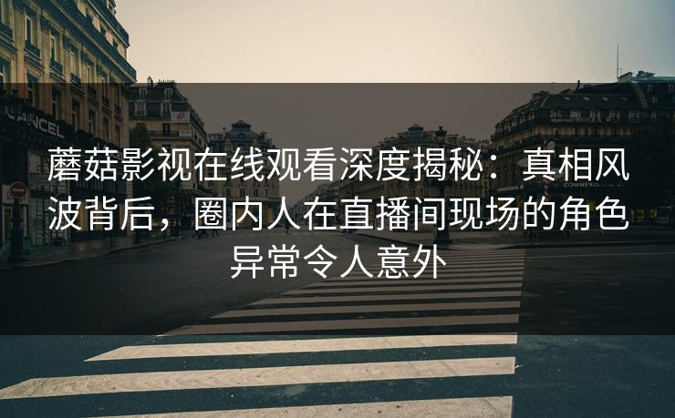 蘑菇影视在线观看深度揭秘：真相风波背后，圈内人在直播间现场的角色异常令人意外