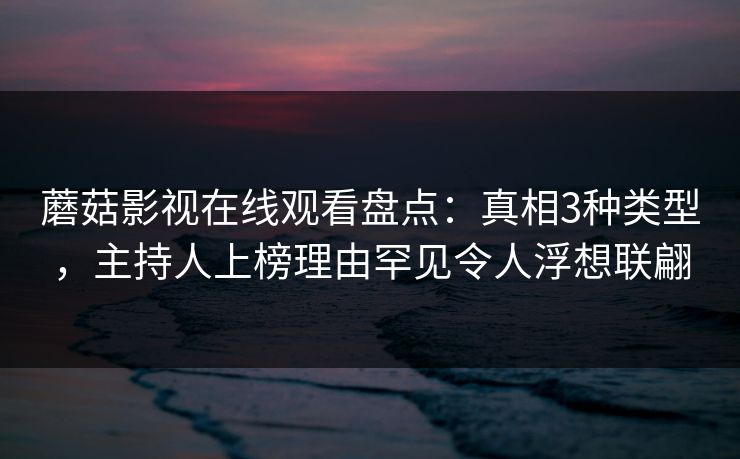 蘑菇影视在线观看盘点：真相3种类型，主持人上榜理由罕见令人浮想联翩