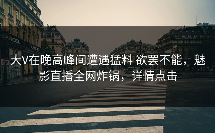大V在晚高峰间遭遇猛料 欲罢不能，魅影直播全网炸锅，详情点击
