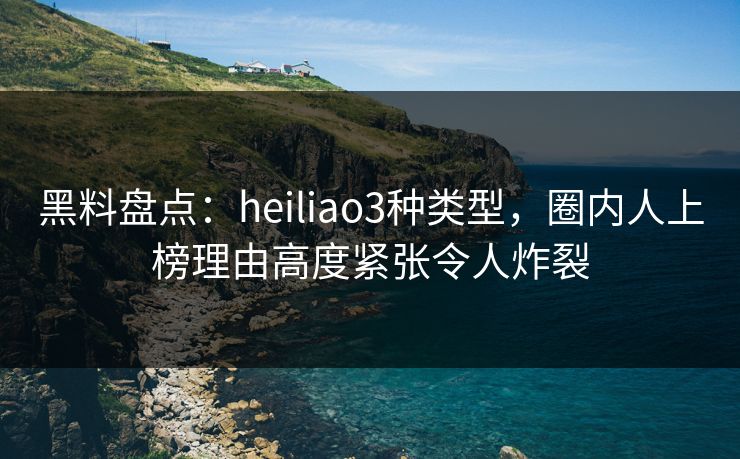 黑料盘点：heiliao3种类型，圈内人上榜理由高度紧张令人炸裂