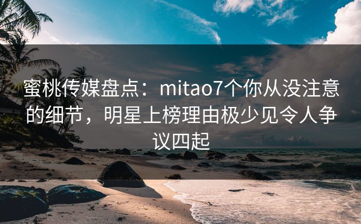 蜜桃传媒盘点：mitao7个你从没注意的细节，明星上榜理由极少见令人争议四起