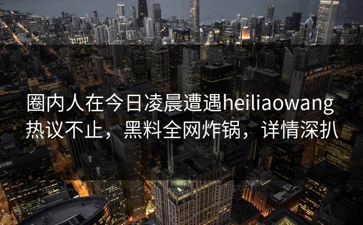 圈内人在今日凌晨遭遇heiliaowang 热议不止，黑料全网炸锅，详情深扒