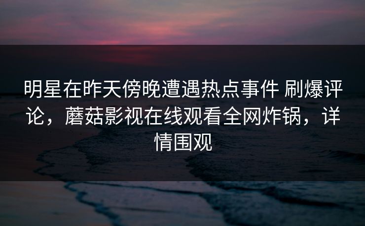 明星在昨天傍晚遭遇热点事件 刷爆评论，蘑菇影视在线观看全网炸锅，详情围观